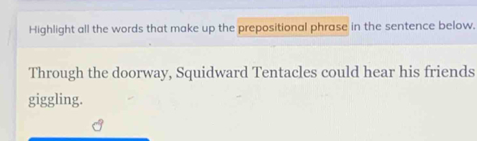 Highlight all the words that make up the prepositional phrase in the sentence below. 
Through the doorway, Squidward Tentacles could hear his friends 
giggling.