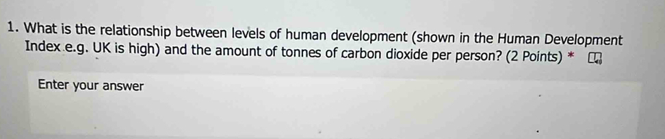 What is the relationship between levels of human development (shown in the Human Development 
Index e.g. UK is high) and the amount of tonnes of carbon dioxide per person? (2 Points) * 
Enter your answer