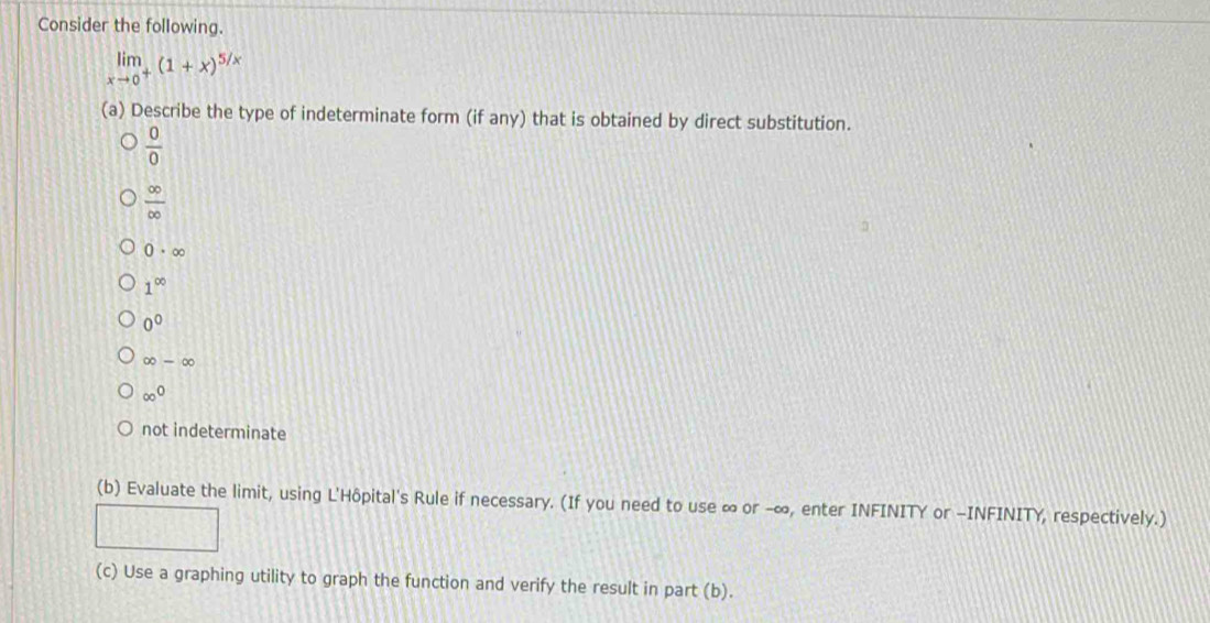 Consider the following.
limlimits _xto 0^+(1+x)^5/x
(a) Describe the type of indeterminate form (if any) that is obtained by direct substitution.
 0/0 
 ∈fty /∈fty  
0· ∈fty
1^(∈fty)
0^0
∈fty -∈fty
∈fty^0
not indeterminate
(b) Evaluate the limit, using L'Hôpital's Rule if necessary. (If you need to use ∞ or -∞, enter INFINITY or -INFINITY, respectively.)
(c) Use a graphing utility to graph the function and verify the result in part (b).