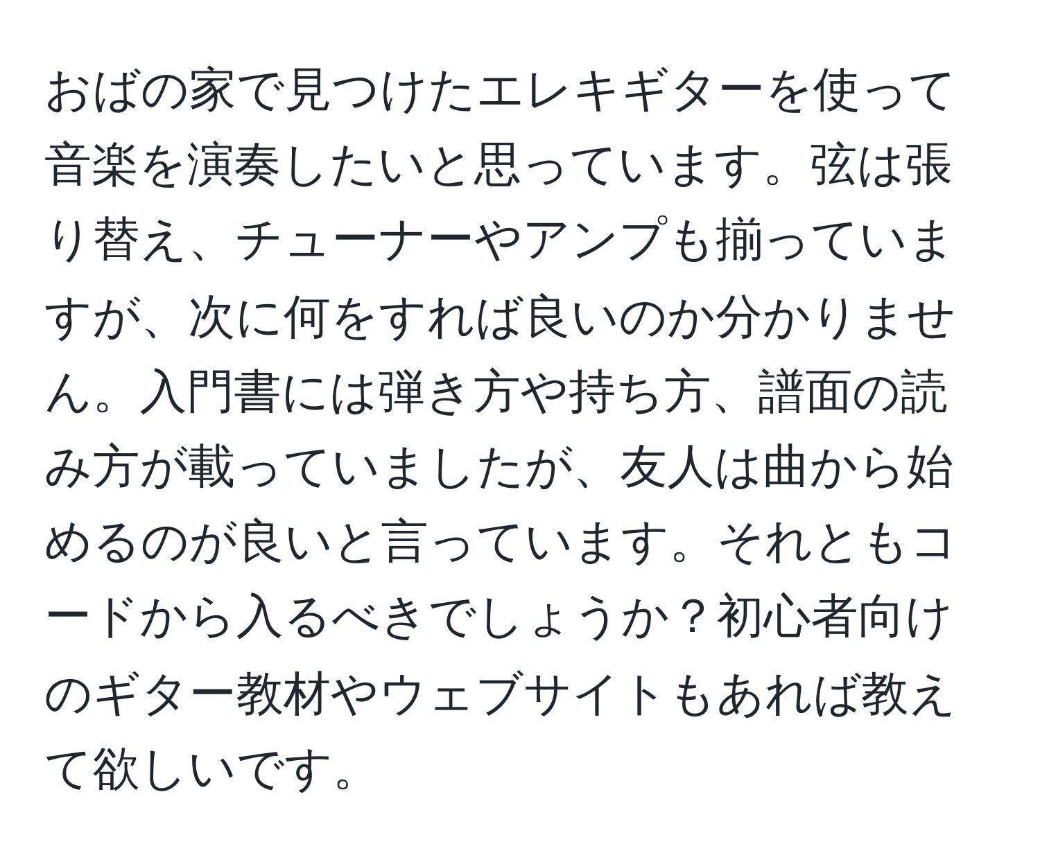 おばの家で見つけたエレキギターを使って音楽を演奏したいと思っています。弦は張り替え、チューナーやアンプも揃っていますが、次に何をすれば良いのか分かりません。入門書には弾き方や持ち方、譜面の読み方が載っていましたが、友人は曲から始めるのが良いと言っています。それともコードから入るべきでしょうか？初心者向けのギター教材やウェブサイトもあれば教えて欲しいです。