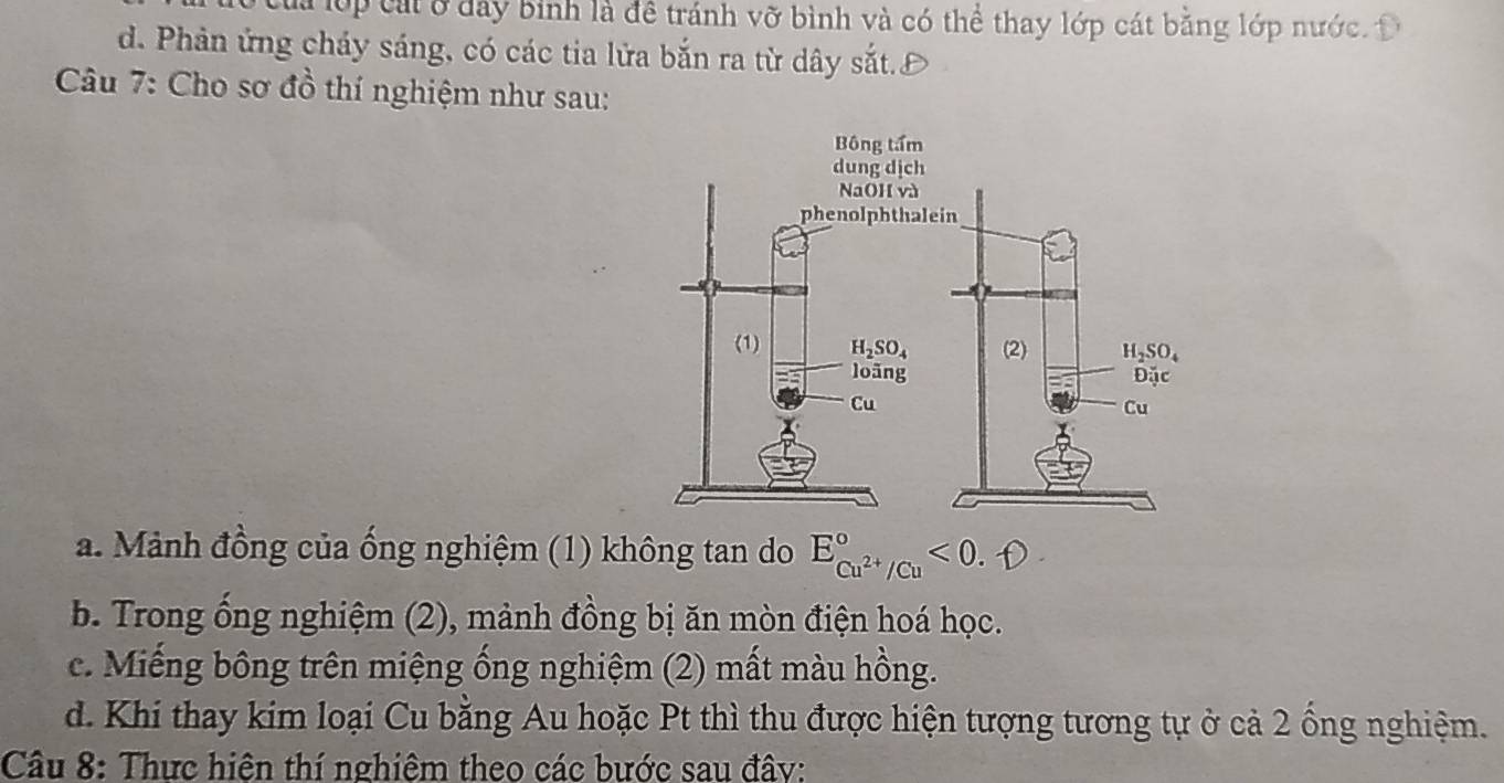 Cla lớp cát ở đây binh là đề tránh vỡ bình và có thể thay lớp cát bằng lớp nước. Đ
d. Phản ứng cháy sáng, có các tia lửa bắn ra từ dây sắt.
Câu 7: Cho sơ đồ thí nghiệm như sau:
a. Mảnh đồng của ống nghiệm (1) không tan do E_Cu^(2+)/Cu^circ <0</tex>  
b. Trong ổng nghiệm (2), mảnh đồng bị ăn mòn điện hoá học.
c. Miếng bông trên miệng ống nghiệm (2) mất màu hồng.
d. Khi thay kim loại Cu bằng Au hoặc Pt thì thu được hiện tượng tương tự ở cả 2 ống nghiệm.
Cầu 8: Thực hiện thí nghiêm theo các bước sau đây: