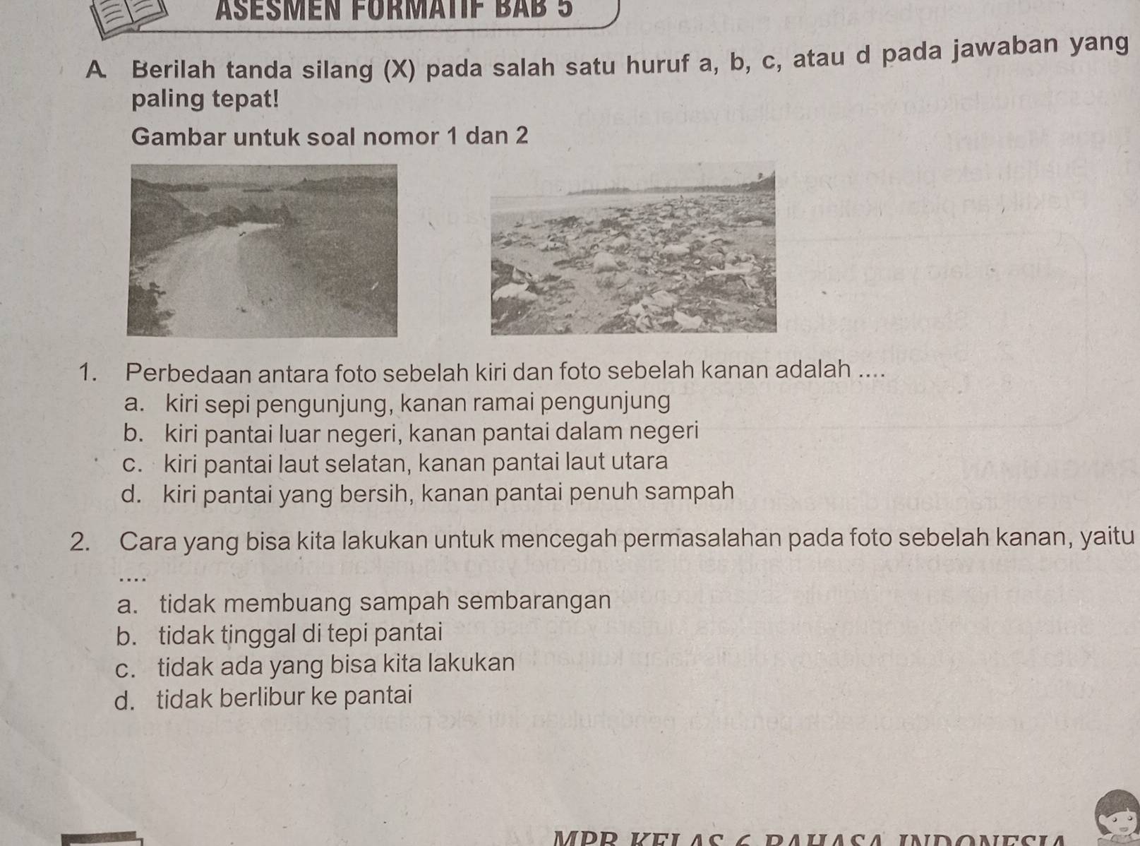 Äßesmen FürmätiF BAb 5
A. Berilah tanda silang (X) pada salah satu huruf a, b, c, atau d pada jawaban yang
paling tepat!
Gambar untuk soal nomor 1 dan 2
1. Perbedaan antara foto sebelah kiri dan foto sebelah kanan adalah ....
a. kiri sepi pengunjung, kanan ramai pengunjung
b. kiri pantai luar negeri, kanan pantai dalam negeri
c. kiri pantai laut selatan, kanan pantai laut utara
d. kiri pantai yang bersih, kanan pantai penuh sampah
2. Cara yang bisa kita lakukan untuk mencegah permasalahan pada foto sebelah kanan, yaitu
a. tidak membuang sampah sembarangan
b. tidak tinggal di tepi pantai
c. tidak ada yang bisa kita lakukan
d. tidak berlibur ke pantai
MPR Kelas 6 pahasa indonesia