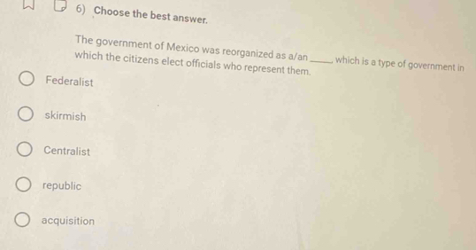 Choose the best answer.
The government of Mexico was reorganized as a/an , which is a type of government in
which the citizens elect officials who represent them._
Federalist
skirmish
Centralist
republic
acquisition