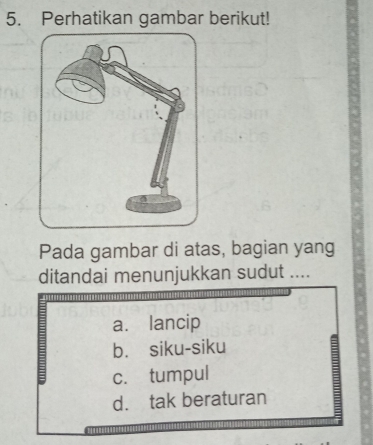 Perhatikan gambar berikut!
Pada gambar di atas, bagian yang
ditandai menunjukkan sudut ....
a. lancip
b. siku-siku
=
c. tumpul
d. tak beraturan