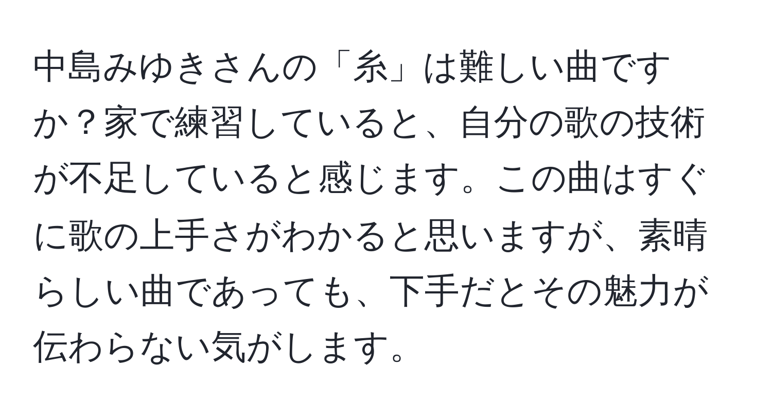 中島みゆきさんの「糸」は難しい曲ですか？家で練習していると、自分の歌の技術が不足していると感じます。この曲はすぐに歌の上手さがわかると思いますが、素晴らしい曲であっても、下手だとその魅力が伝わらない気がします。