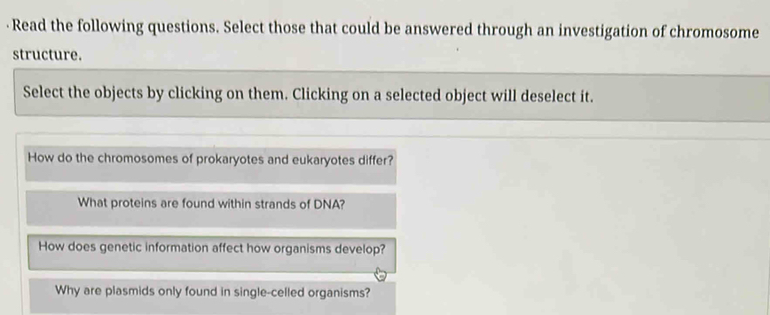 · Read the following questions. Select those that could be answered through an investigation of chromosome
structure.
Select the objects by clicking on them. Clicking on a selected object will deselect it.
How do the chromosomes of prokaryotes and eukaryotes differ?
What proteins are found within strands of DNA?
How does genetic information affect how organisms develop?
Why are plasmids only found in single-celled organisms?