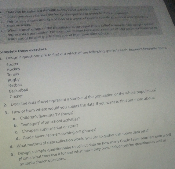 Data can be collected through surveys and questionnaires. 
Questionnaires can have yes/no type responses or multiple choice responses 
This usually entails asking a person or a group of people specific questions and recording 
their answers. 
When a small group of the population is surveyed this is called a sample. The sample group 
represents a population. For example, researchers used a sample of 160 grade six studenss to 
learn about how all grade sixes spend their time after school. 
Complete these exercises. 
. Design a questionnaire to find out which of the following sports is each learner's favourite sport: 
Soccer 
Hockey 
Tennis 
Rugby 
Netball 
Basketball 
Cricket 
2. Does the data above represent a sample of the population or the whole population? 
3. How or from where would you collect the data if you want to find out more about: 
a. Children's favourite TV shows? 
b. Teenagers' after school activities? 
c. Cheapest supermarket or store? 
d. Grade Seven learners owning cell phones? 
4. What method of data collection would you use to gather the above data sets? 
5. Design a simple questionnaire to collect data on how many Grade Seven learners own a cell 
phone, what they use it for and what make they own. Include yes/no questions as well as 
multiple choice questions.