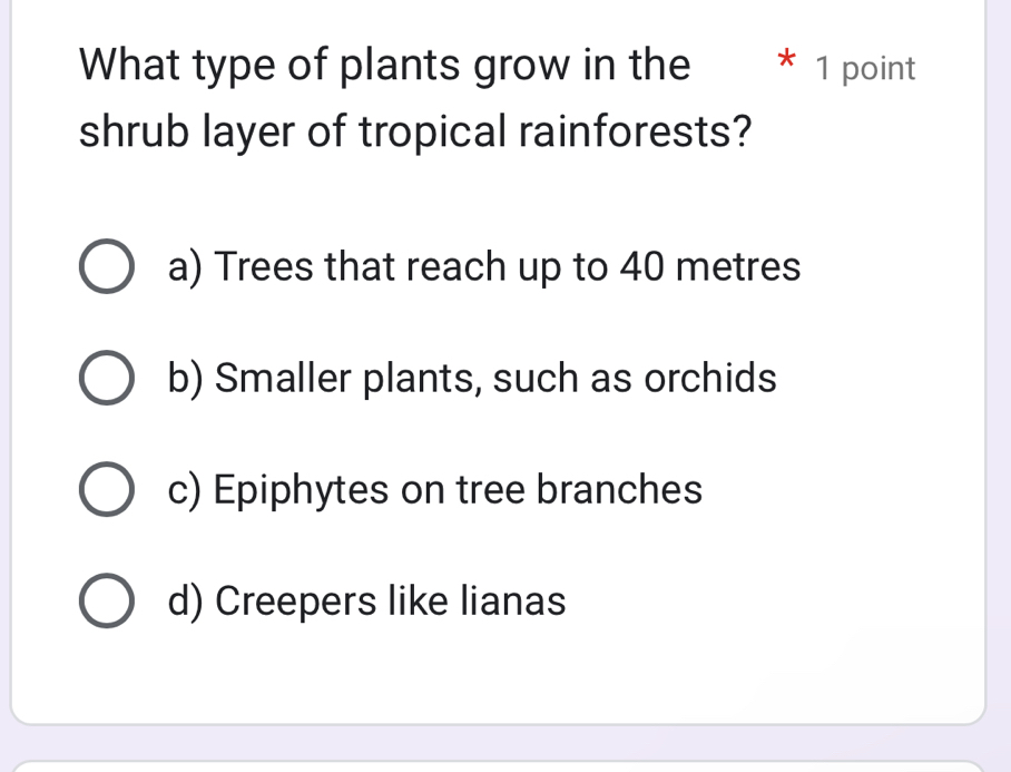 What type of plants grow in the * 1 point
shrub layer of tropical rainforests?
a) Trees that reach up to 40 metres
b) Smaller plants, such as orchids
c) Epiphytes on tree branches
d) Creepers like lianas