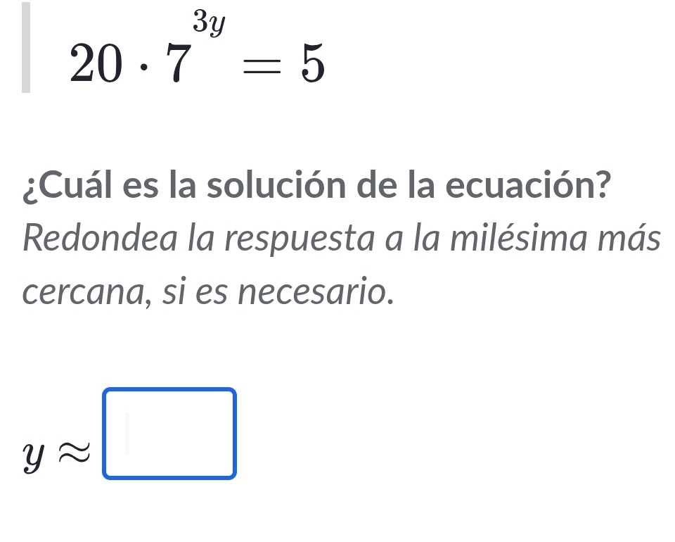 20· 7^(3y)=5
¿Cuál es la solución de la ecuación? 
Redondea la respuesta a la milésima más 
cercana, si es necesario.
yapprox □