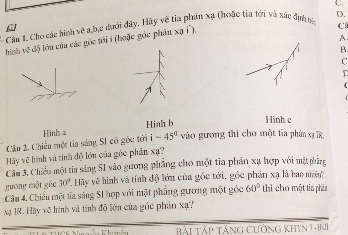 Cho các hình vẽ a, b,c dưới đây. Hãy vẽ tia phản xạ (hoặc tia tới và xác định trên 
A. 
hình vẽ độ lớn của các góc tới i (hoặc góc phản xạ i'). 
Câ 
B 
C 
D 
( 
( 
Hình b 
Hình c 
Hình a 
Câu 2. Chiếu một tia sáng SI có góc tới i=45° vào gương thì cho một tia phản xạ IR. 
Hãy vẽ hình và tính độ lớn của góc phản xạ? 
Câu 3. Chiếu một tia sáng SI vào gương phăng cho một tia phản xạ hợp với mặt phẳng 
gương một góc 30°. Hãy vẽ hình và tính độ lớn của góc tới, góc phản xạ là bao nhiêu? 
Câu 4. Chiếu một tia sáng SI hợp với mặt phăng gương một góc 60° thì cho một tia phản 
xạ IR. Hãy vẽ hình và tính độ lớn của góc phản xạ? 
& THCS Nguyễn Khuyến BÀI TÂP TĂNG CƯỜNG KHTN 7 - HKII