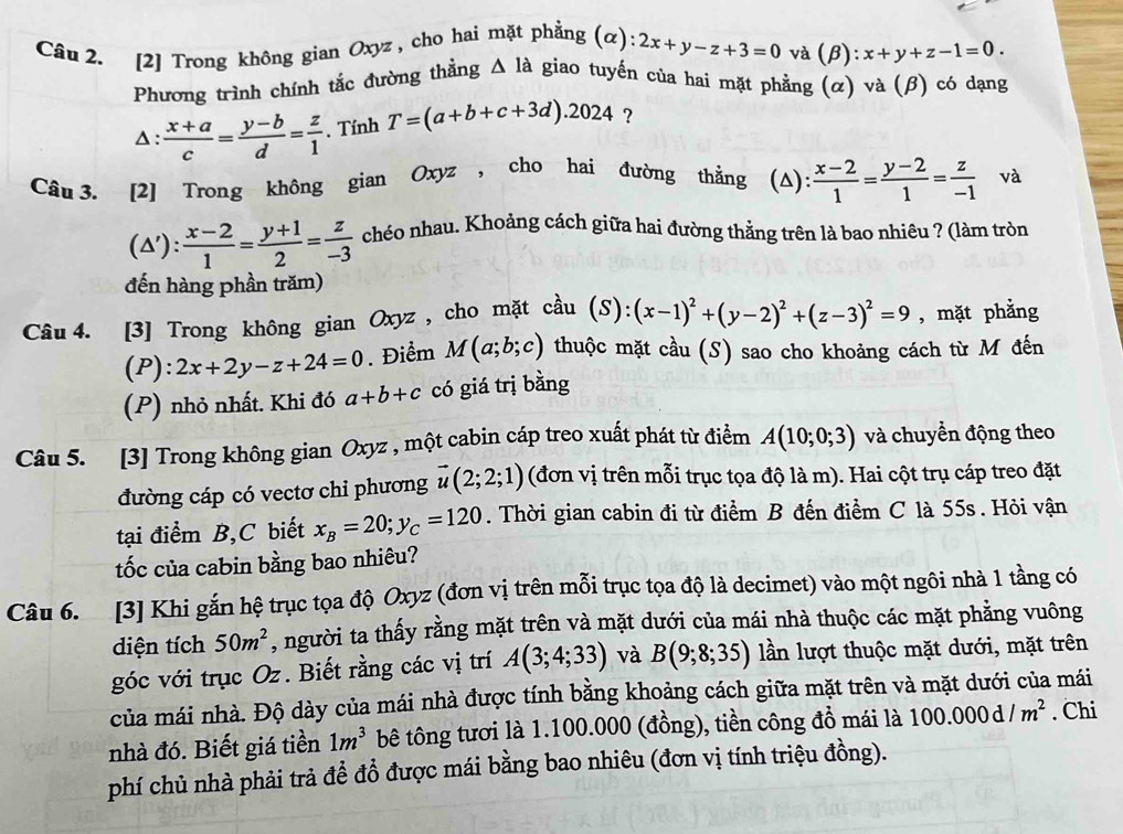 [2] Trong không gian Oxyz , cho hai mặt phẳng (α): 2x+y-z+3=0 và (β): x+y+z-1=0.
Phương trình chính tắc đường thẳng △ Ia giao tuyến của hai mặt phẳng (α) và (β) có dạng
Δ:  (x+a)/c = (y-b)/d = z/1 . Tính T=(a+b+c+3d).2024 ?
Câu 3. [2] Trong không gian Oxyz , cho hai đường thằng (Δ):  (x-2)/1 = (y-2)/1 = z/-1  và
(△'):  (x-2)/1 = (y+1)/2 = z/-3  chéo nhau. Khoảng cách giữa hai đường thẳng trên là bao nhiêu ? (làm tròn
đến hàng phần trăm)
Câu 4. [3] Trong không gian Oxyz , cho mặt cầu (S):(x-1)^2+(y-2)^2+(z-3)^2=9 , mặt phẳng
(P): 2x+2y-z+24=0. Điểm M(a;b;c) thuộc mặt cầu (S) sao cho khoảng cách từ M đến
(P) nhỏ nhất. Khi đó a+b+c có giá trị bằng
Câu 5. [3] Trong không gian Oxyz , một cabin cáp treo xuất phát từ điểm A(10;0;3) và chuyền động theo
đường cáp có vectơ chi phương vector u(2;2;1) (đơn vị trên mỗi trục tọa độ là m). Hai cột trụ cáp treo đặt
tại điểm B,C biết x_B=20;y_C=120. Thời gian cabin đi từ điểm B đến điểm C là 55s . Hỏi vận
tốc của cabin bằng bao nhiêu?
Câu 6. [3] Khi gắn hệ trục tọa độ Oxyz (đơn vị trên mỗi trục tọa độ là decimet) vào một ngôi nhà 1 tầng có
diện tích 50m^2 , người ta thấy rằng mặt trên và mặt dưới của mái nhà thuộc các mặt phẳng vuông
góc với trục Oz. Biết rằng các vị trí A(3;4;33) và B(9;8;35) lần lượt thuộc mặt dưới, mặt trên
của mái nhà. Độ dày của mái nhà được tính bằng khoảng cách giữa mặt trên và mặt dưới của mái
nhà đó. Biết giá tiền 1m^3 bê tông tươi là 1.100.000 (đồng), tiền công đồ mái là 100.000d/m^2. Chi
phí chủ nhà phải trả để đổ được mái bằng bao nhiêu (đơn vị tính triệu đồng).