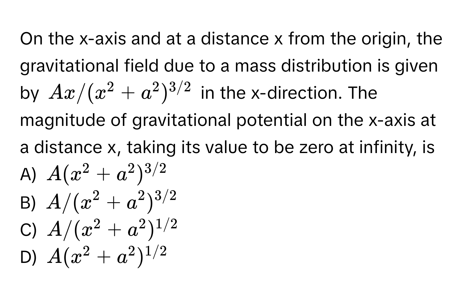 On the x-axis and at a distance x from the origin, the gravitational field due to a mass distribution is given by $Ax/(x^(2 + a^2)^3/2)$ in the x-direction. The magnitude of gravitational potential on the x-axis at a distance x, taking its value to be zero at infinity, is

A) $A(x^(2 + a^2)^3/2)$
B) $A/(x^(2 + a^2)^3/2)$
C) $A/(x^(2 + a^2)^1/2)$
D) $A(x^(2 + a^2)^1/2)$