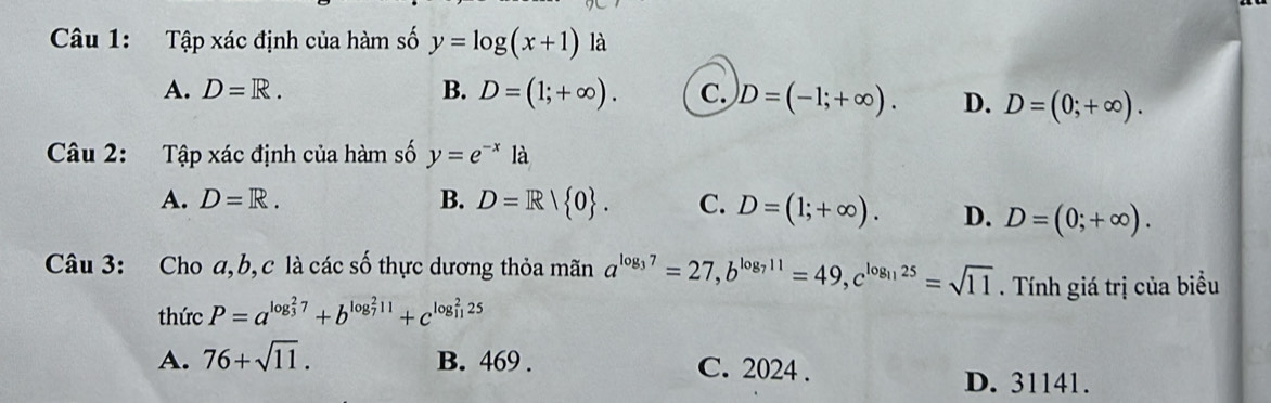 Tập xác định của hàm số y=log (x+1) là
A. D=R. B. D=(1;+∈fty ). C. D=(-1;+∈fty ). D. D=(0;+∈fty ). 
Câu 2: Tập xác định của hàm số y=e^(-x)la
A. D=R. B. D=R/ 0. C. D=(1;+∈fty ). D. D=(0;+∈fty ). 
Câu 3: Cho a, b, c là các số thực dương thỏa mãn a^(log _3)7=27, b^(log _7)11=49, c^(log _11)25=sqrt(11). Tính giá trị của biều
thức P=a^((log _3)^27)+b^((log _7)^211)+c^((log _11)^225)
A. 76+sqrt(11). B. 469. C. 2024.
D. 31141.