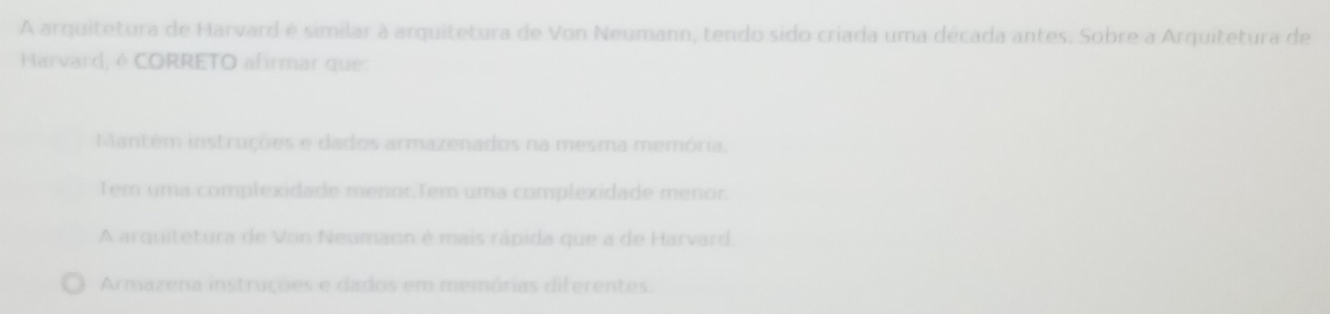 A arquitetura de Harvard é similar à arquitetura de Von Neumann, tendo sido criada uma década antes. Sobre a Arquitetura de
Harvard, é CORRETO afirmar que:
Mantém instruções e dados armazenados na mesma memória,
Tem uma complexidade menor.Tem uma complexidade menor.
A arquitetura de Von Neumann é mais rápida que a de Harvard.
Armazena instruções e dados em memórias diferentes.