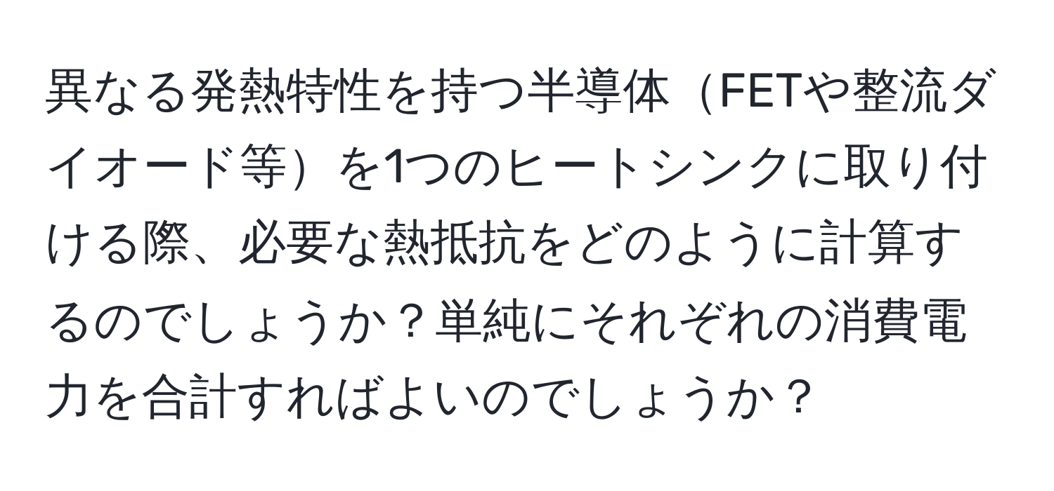 異なる発熱特性を持つ半導体FETや整流ダイオード等を1つのヒートシンクに取り付ける際、必要な熱抵抗をどのように計算するのでしょうか？単純にそれぞれの消費電力を合計すればよいのでしょうか？