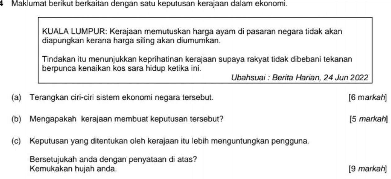 Maklumat berikut berkaitan dengan satu keputusan kerajaan dalam ekonomi. 
KUALA LUMPUR: Kerajaan memutuskan harga ayam di pasaran negara tidak akan 
diapungkan kerana harga siling akan diumumkan. 
Tindakan itu menunjukkan keprihatinan kerajaan supaya rakyat tidak dibebani tekanan 
berpunca kenaikan kos sara hidup ketika ini. 
Ubahsuai : Berita Harian, 24 Jun 2022 
(a) Terangkan ciri-ciri sistem ekonomi negara tersebut. [6 markah] 
(b) Mengapakah kerajaan membuat keputusan tersebut? [5 markah] 
(c) Keputusan yang ditentukan oleh kerajaan itu lebih menguntungkan pengguna. 
Bersetujukah anda dengan penyataan di atas? 
Kemukakan hujah anda. [9 markah]