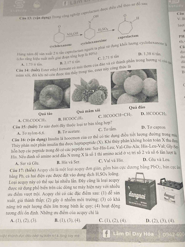 Lâm 
==9uày
Cầu 13: (vận dụng) Trong công nghiệp caprolactam được điều chế theo sơ đồ sau
Câu
OH O H V. B
N
o
1ượt
V l:OH H_2SO_4

cyclohexanone cyclohexanoxime caprolactam
PH
c),
Hàng năm để săn xuất 2 tị tần caprolactam người ta phải sử dụng khổi lượng cyclohexanone là
Câ
(cho rằng hiệu suất mỗi giai đoạn tổng hợp là 80%)
D. 1,38 ti tấn. dịc
C. 2,71 tỉ tần
A. 1.73 ti tấn. B. 2. 17 ti tấn. du
Câu 14: (biết) Ester ethyl formate có mùi thơm của đảo và có thành phần trong hương vị của qui dâ
mãmrong táo, ester nàng thức là
m
B
(
Quả táo Quả mâm xôi
A. CH₃COOCH₃. B. HCOOC₂H₅. C.HCOOCH =CH_2. D. HCOOCH₃.
Câu 15: (biết) Tơ nào dưới đây thuộc loại tơ bán tổng hợp?
A. Tσ nylon-6,6. B. To acetate. C. Tơ tầm. D. To capron
Câu 16: (vận dụng) Insulin là hoocmon của cơ thể có tác dụng điều tiết lượng đường trong má
Thủy phân một phần insulin thu được heptapeptide (X). Khi thủy phân không hoàn toàn X thu đượ
hỗn hợp các peptide trong đó có các peptide sau: Ser-His-Leu; Val-Glu-Ala; His-Leu-Val; Gly-Se.
His. Nếu đánh số amino acid đầu N trong X là số 1 thì amino acid ở vị trí số 2 và số 6 lần lượt là
A. Ser và Glu. B. His và Ser. C. Val và His. D. Glu và Leu,
Câu 17: (hiểu) Acquy chì là một loại acquy đơn giản, gồm bản cực dương bằng PbO_2 , bản cục âm
bằng Pb, cả hai điện cực được đặt vào dung dịch H,SO4 loãng.
Loại acquy này có thể sạc lại nhiều lần. Đây cũng là loại acquy
được sử dụng phổ biến trên các dòng xe máy hiện nay với nhiều
ưu điểm vượt trội. Acquy chì có các đặc điểm sau: (1) dễ sản
xuất, giá thành thấp; (2) gây ô nhiễm môi trường; (3) có khả
năng trữ một lượng điện lớn trong bình ắc quy; (4) hoạt động
tương đổi ổn định. Những ưu điểm của acquy chì là
A. (1), (2), (3). B. (1), (3), (4). C. (1), (2), (4). D. (2), (3), (4).
Lâm Đi Dạy Hóa
tiệc thành đạt đều nhà sự kiên trì & lòng say me T0942 600