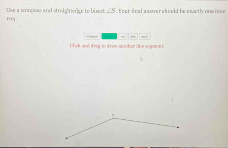 Use a compass and straightedge to bisect ∠ S. Your final answer should be exactly one blue 
ray. 
compass sepm my line undo 
Click and drag to draw another line segment.