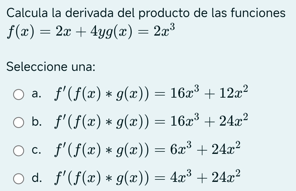 Calcula la derivada del producto de las funciones
f(x)=2x+4yg(x)=2x^3
Seleccione una:
a. f'(f(x)*g(x))=16x^3+12x^2
b. f'(f(x)*g(x))=16x^3+24x^2
C. f'(f(x)*g(x))=6x^3+24x^2
d. f'(f(x)*g(x))=4x^3+24x^2