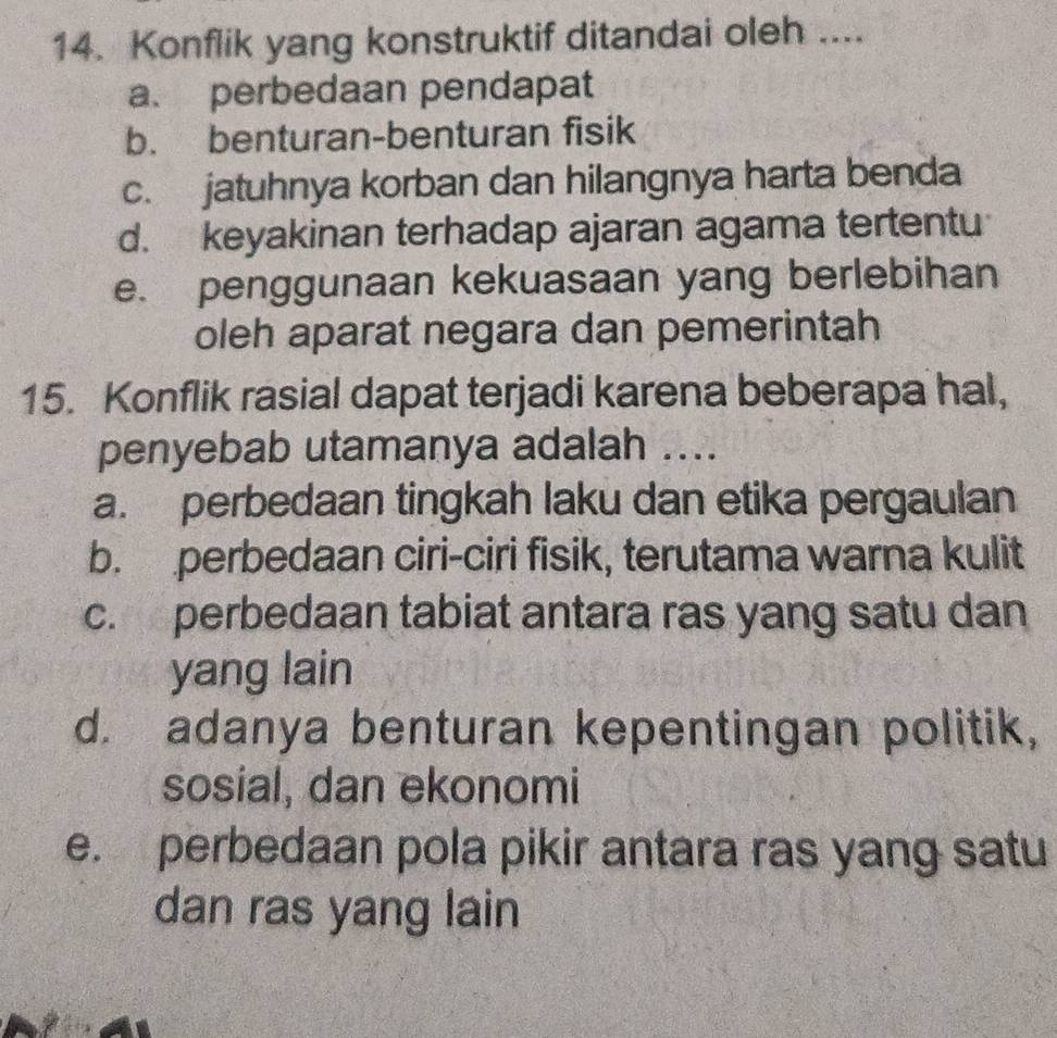 Konflik yang konstruktif ditandai oleh ....
a. perbedaan pendapat
b. benturan-benturan fisik
c. jatuhnya korban dan hilangnya harta benda
d. keyakinan terhadap ajaran agama tertentu
e. penggunaan kekuasaan yang berlebihan
oleh aparat negara dan pemerintah
15. Konflik rasial dapat terjadi karena beberapa hal,
penyebab utamanya adalah ....
a. perbedaan tingkah laku dan etika pergaulan
b. perbedaan ciri-ciri fisik, terutama warna kulit
c. perbedaan tabiat antara ras yang satu dan
yang lain
d. adanya benturan kepentingan politik,
sosial, dan ekonomi
e. perbedaan pola pikir antara ras yang satu
dan ras yang lain