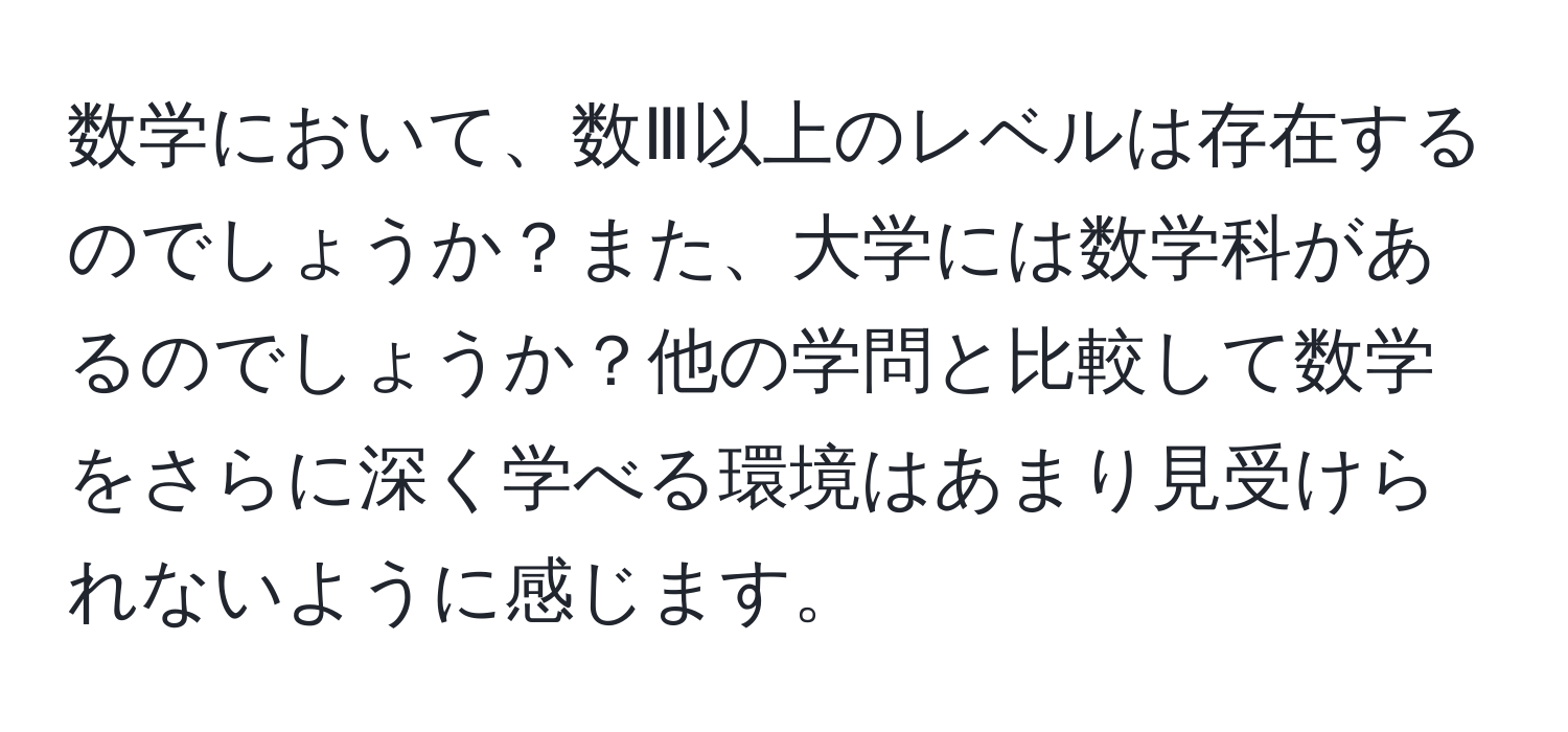 数学において、数Ⅲ以上のレベルは存在するのでしょうか？また、大学には数学科があるのでしょうか？他の学問と比較して数学をさらに深く学べる環境はあまり見受けられないように感じます。