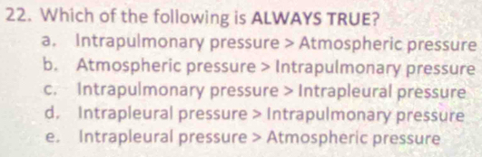 Which of the following is ALWAYS TRUE?
a. Intrapulmonary pressure > Atmospheric pressure
b. Atmospheric pressure > Intrapulmonary pressure
c. Intrapulmonary pressure > Intrapleural pressure
d. Intrapleural pressure > Intrapulmonary pressure
e. Intrapleural pressure > Atmospheric pressure