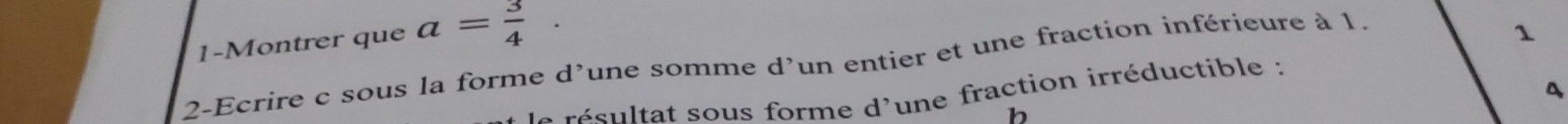 1-Montrer que a= 3/4 ·
2-Ecrire c sous la forme d’une somme d'un entier et une fraction inférieure à 1. 
1 
e résultat sous forme d'une fraction irréductible : 
b