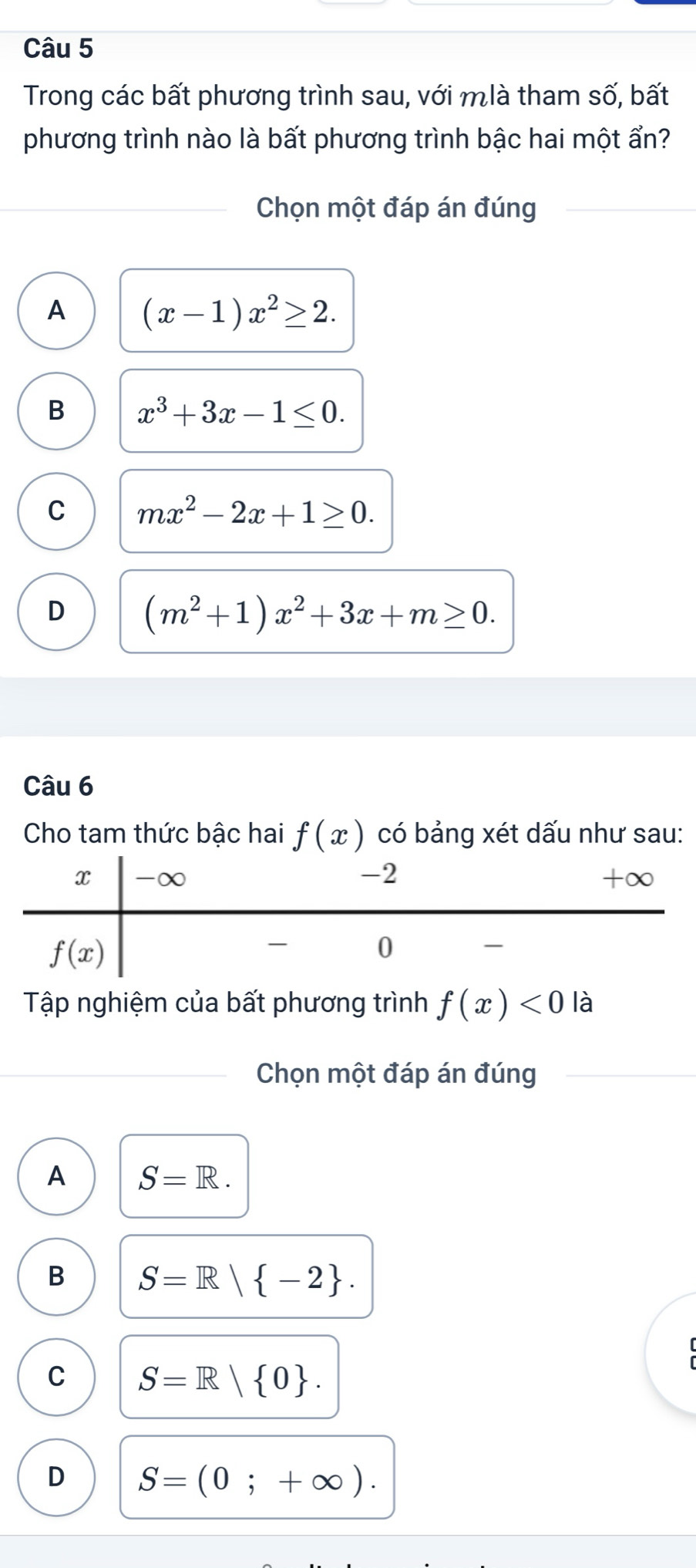 Trong các bất phương trình sau, với mlà tham số, bất
phương trình nào là bất phương trình bậc hai một ẩn?
Chọn một đáp án đúng
A (x-1)x^2≥ 2.
B x^3+3x-1≤ 0.
C mx^2-2x+1≥ 0.
D (m^2+1)x^2+3x+m≥ 0.
Câu 6
Cho tam thức bậc hai f(x) có bảng xét dấu như sau:
Tập nghiệm của bất phương trình f(x)<0</tex> là
Chọn một đáp án đúng
A S=R.
B S=R| -2 .
C S=R| 0 .
D S=(0;+∈fty ).