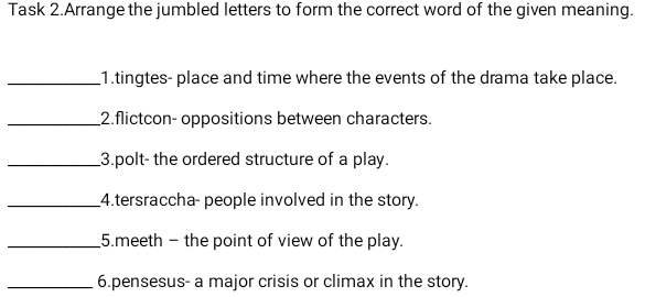 Task 2.Arrange the jumbled letters to form the correct word of the given meaning. 
_1.tingtes- place and time where the events of the drama take place. 
_2.flictcon- oppositions between characters. 
_3.polt- the ordered structure of a play. 
_4.tersraccha- people involved in the story. 
_5.meeth - the point of view of the play. 
_6.pensesus- a major crisis or climax in the story.