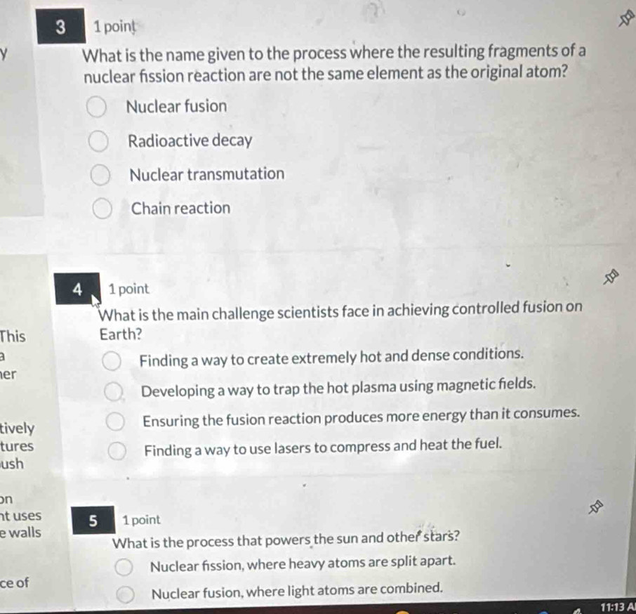 What is the name given to the process where the resulting fragments of a
nuclear fission reaction are not the same element as the original atom?
Nuclear fusion
Radioactive decay
Nuclear transmutation
Chain reaction
4 1 point
What is the main challenge scientists face in achieving controlled fusion on
This Earth?
a
Finding a way to create extremely hot and dense conditions.
er
Developing a way to trap the hot plasma using magnetic felds.
tively Ensuring the fusion reaction produces more energy than it consumes.
tures
Finding a way to use lasers to compress and heat the fuel.
ush
on
t uses 51point
e walls
What is the process that powers the sun and other stars?
Nuclear fission, where heavy atoms are split apart.
ce of
Nuclear fusion, where light atoms are combined.
11:13 A