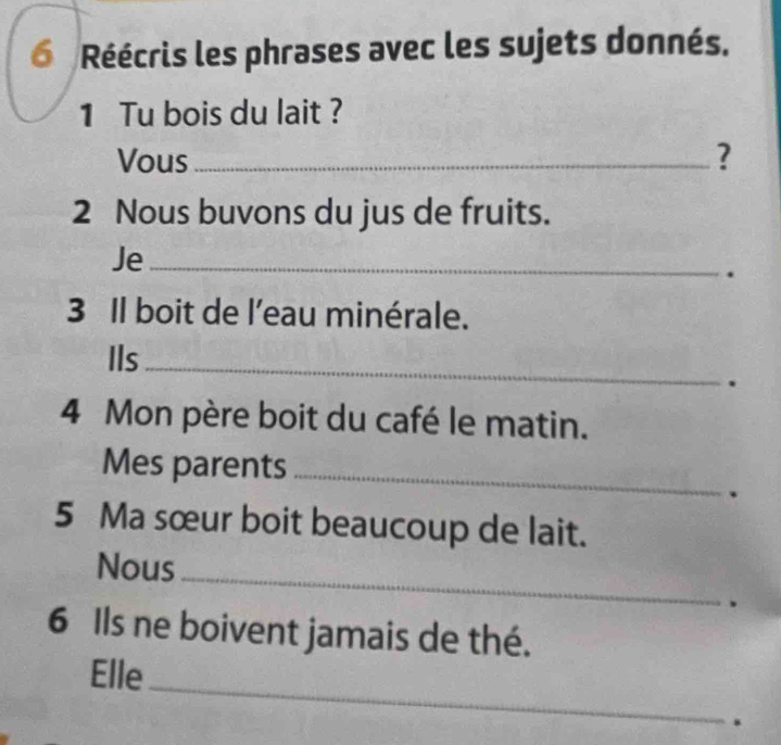 Réécris les phrases avec les sujets donnés. 
1 Tu bois du lait ? 
Vous_ ? 
2 Nous buvons du jus de fruits. 
Je_ 
. 
3 Il boit de l'eau minérale. 
IIs 
_ 
. 
4 Mon père boit du café le matin. 
Mes parents_ 
. 
5 Ma sœur boit beaucoup de lait. 
Nous_ 
. 
6 Ils ne boivent jamais de thé. 
Elle 
_ 
.