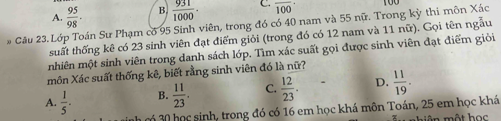 A.  95/98 .
B.  931/1000 .
C. overline 100·
Câu 23. Lớp Toán Sư Phạm có 95 Sinh viên, trong đó có 40 nam và 55 nữ. Trong kỳ thi môn Xác
tsuất thống kê có 23 sinh viên đạt điểm giỏi (trong đó có 12 nam và 11 nữ). Gọi tên ngẫu
mhiên một sinh viên trong danh sách lớp. Tìm xác suất gọi được sinh viên đạt điểm giỏi
môn Xác suất thống kê, biết rằng sinh viên đó là nữ?
A.  1/5 .
B.  11/23 .
C.  12/23 .
D.  11/19 . 
h có 30 học sinh, trong đó có 16 em học khá môn Toán, 25 em học khá
một họ c