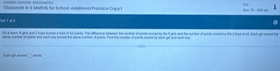 ALGEGRAL HOMORS-GO03SA TA 
Classwork 4-3: MathXI for School: Additional Practice Copy I Nov 19 - 900 sm out 
Pert 1 of 2 
On a team, 6 girtls and 2 boys scored a tolal of 52 points. The difference between the number of points scored by the 6 girls and the number of points scored by the 2 boye w 44. Each get scored the 
same number of points and each boy scored the same number of points. Find the number of points scored by each girl and each boy 
_ 
_ 
Each girl sconsid □ pords