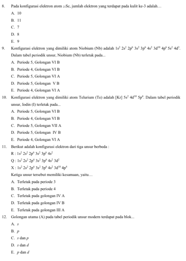 Pada konfigurasi elektron atom 2:Sc, jumlah elektron yang terdapat pada kulit ve= 3 adalah…
A. 10
B. 11
C. 7
D. 8
E. 9
9. Konfigurasi elektron yang dimiliki atom Niobium (Nb) adalah 1s^22s^22p^63s^23p^64s^23d^(10)4p^65s^24d^3.
Dalam tabel periodik unsur, Niobium (Nb) terletak pada...
A. Periode 5, Golongan VI B
B. Periode 4, Golongan VI B
C. Periode 5, Golongan VI A
D. Periode 5, Golongan V B
E. Periode 4, Golongan VI A
10. Konfigurasi elektron yang dimiliki atom Telurium (Te) adalah [Kr]5s^24d^(10)5p^4. Dalam tabel periodik
unsur, Iodin (I) terletak pada...
A. Periode 5, Golongan VI B
B. Periode 4, Golongan VI B
C. Periode 5, Golongan VII A
D. Periode 5, Golongan IV B
E. Periode 4, Golongan VI A
11. Berikut adalah konfigurasi elektron dari tiga unsur berbeda :
R : 1s^22s^22p^63s^23p^64s^2
Q : 1s^22s^22p^63s^23p^64s^23d^2
X : 1s^22s^22p^63s^23p^64s^23d^(10)4p^4
Ketiga unsur tersebut memiliki kesamaan, yaitu…
A. Terletak pada periode 3
B. Terletak pada periode 4
C. Terletak pada golongan IV A
D. Terletak pada golongan IV B
E. Terletak pada golongan III A
12. Golongan utama (A) pada tabel periodik unsur modern terdapat pada blok...
A. s
B. p
C. s dan p
D. s dan d
E. p dan d