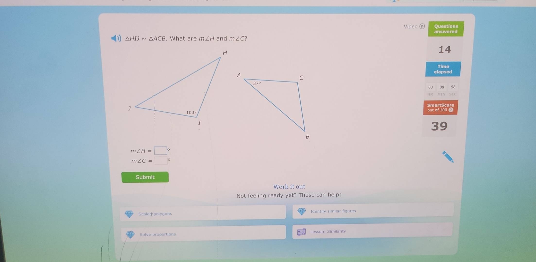 Video ⓑ Questions
answered
( △ HIJsim △ ACB. What are m∠ H and m∠ C
14
Time
elapsed
08 
HR SEC
SmartScore
out of 100 7
39
m∠ H=□°
m∠ C=□  。
Submit
Work it out
Not feeling ready yet? These can help:
Scaled polygons Identify similar figures
Lesson: Similarity
Solve proportions