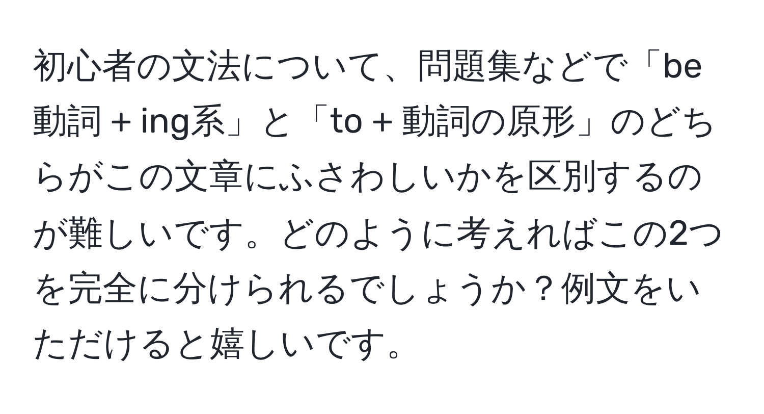 初心者の文法について、問題集などで「be動詞 + ing系」と「to + 動詞の原形」のどちらがこの文章にふさわしいかを区別するのが難しいです。どのように考えればこの2つを完全に分けられるでしょうか？例文をいただけると嬉しいです。