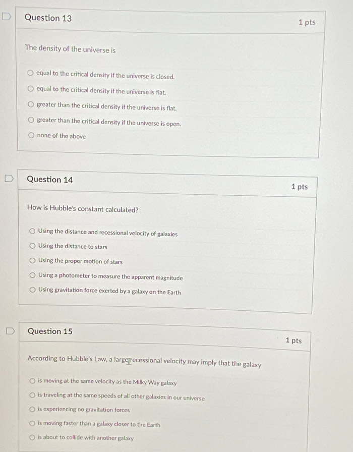 The density of the universe is
equal to the critical density if the universe is closed.
equal to the critical density if the universe is flat.
greater than the critical density if the universe is flat.
greater than the critical density if the universe is open.
none of the above
Question 14 1 pts
How is Hubble's constant calculated?
Using the distance and recessional velocity of galaxies
Using the distance to stars
Using the proper motion of stars
Using a photometer to measure the apparent magnitude
Using gravitation force exerted by a galaxy on the Earth
Question 15
1 pts
According to Hubble's Law, a large recessional velocity may imply that the galaxy
is moving at the same velocity as the Milky Way galaxy
is traveling at the same speeds of all other galaxies in our universe
is experiencing no gravitation forces
is moving faster than a galaxy closer to the Earth
is about to collide with another galaxy