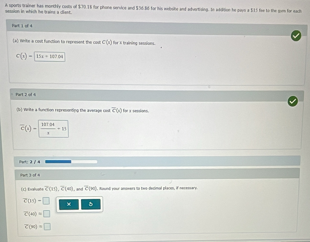 A sports trainer has monthly costs of $70.18 for phone service and $36.86 for his website and advertising. In addition he pays a $15 fee to the gym for each 
session in which he trains a client. 
Part 1 of 4 
(a) Write a cost function to represent the cost C(x) for x training sessions.
C(x)=15x+107.04
Part 2 of 4 
(b) Write a function representing the average cost overline C(x) for x sessions.
overline C(x)= (107.04)/x +15
Part: 2 / 4 
Part 3 of 4 
(c) Evaluate overline C(15), overline C(40) , and overline C(90). Round your answers to two decimal places, if necessary.
overline C(15)=□ × 5
overline C(40)approx □
overline C(90)approx □