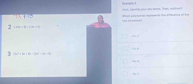 Example 2
First, identify your like terms. Then, subtract!
Which polynomial represents the difference of the
two binomials?
2 (-14x+3)-(-2x+5)
-12x-2
-12x-8
3 (5x^2+3x+8)-(2x^2-2x-9)
-16x+8
-16x-2