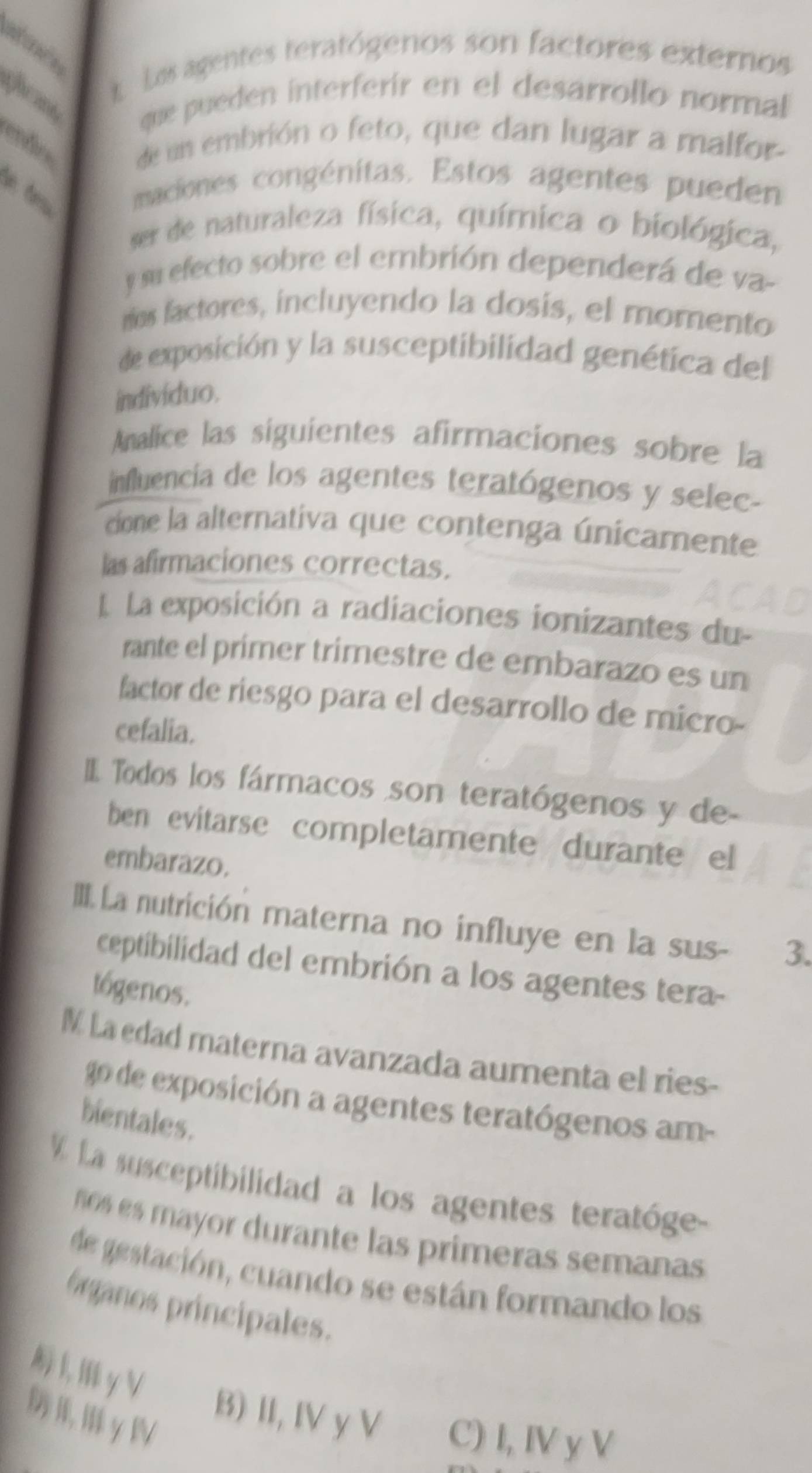 stones
t Los agentes teratógenos son factores externos
que pueden interferír en el desarrollo normal
endo de un embrión o feto, que dan lugar a malfor
maciones congénitas. Estos agentes pueden
ser de naturaleza física, química o biológica,
y su efecto sobre el embrión dependerá de va-
ríos factores, incluyendo la dosis, el momento
de exposición y la susceptibilidad genética del
indivíduo.
Analice las siguientes afirmaciones sobre la
influencia de los agentes teratógenos y selec-
cione la alternativa que contenga únicamente
las afirmaciones correctas.
La exposición a radiaciones ionizantes du
rante el prímer trimestre de embarazo es un
factor de riesgo para el desarrollo de micro-
cefalia.
I Todos los fármacos son teratógenos y de
ben evitarse completamente durante el
embarazo.
III La nutrición materna no influye en la sus- 3.
ceptibilidad del embrión a los agentes tera-
tógenos.
M La edad materna avanzada aumenta el ries-
go de exposición a agentes teratógenos am-
bientales.
V La susceptibilidad a los agentes teratóge
os es mayor durante las primeras semanas 
de gestación, cuando se están formando los
frganos principales.
KγV
γⅣ
B) II, IV y V C) I, IV y V