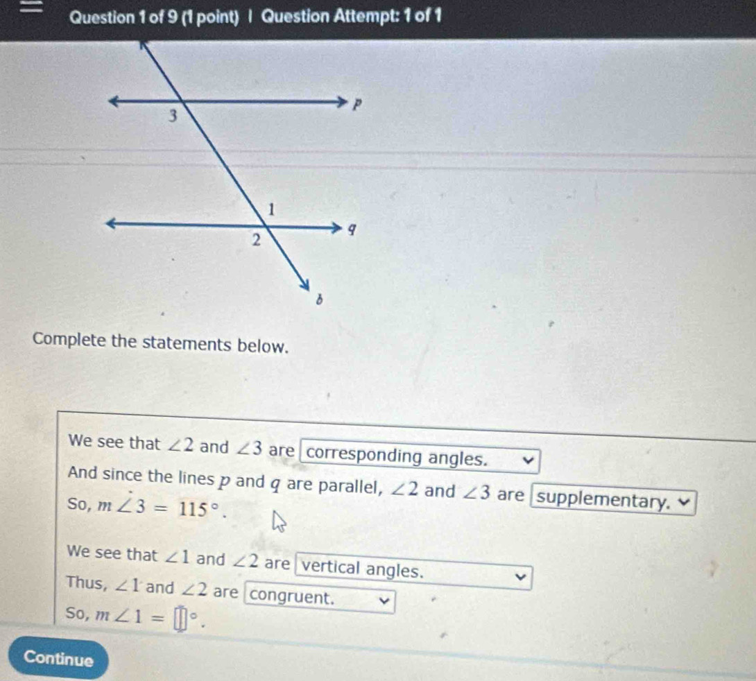 a Question 1 of 9 (1 point) | Question Attempt: 1 of 1 
Complete the statements below. 
We see that ∠ 2 and ∠ 3 are corresponding angles. 
And since the lines p and q are parallel, ∠ 2 and ∠ 3 are supplementary. 
So, m∠ 3=115°. 
We see that ∠ 1 and ∠ 2 are vertical angles. 
Thus, ∠ 1 and ∠ 2 are a congruent. 
So, m∠ 1=□°. 
Continue