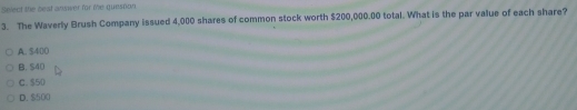 Select the beat answer for te queston
3. The Waverly Brush Company issued 4,000 shares of common stock worth $200,000.00 total. What is the par value of each share?
A. $400
B. S40
C. $50
D. $500