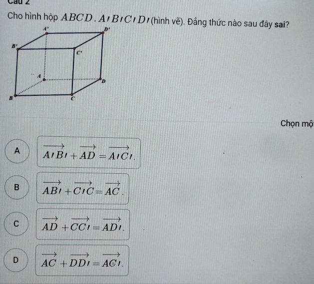 Cau 2
Cho hình hộp ABCD . A'BICID (hình vẽ). Đảng thức nào sau đây sai?
Chọn mộ
A vector AIBl+vector AD=vector AICl.
B vector ABI+vector CIC=vector AC.
C vector AD+vector CCI=vector ADI.
D vector AC+vector DDI=vector ACI.