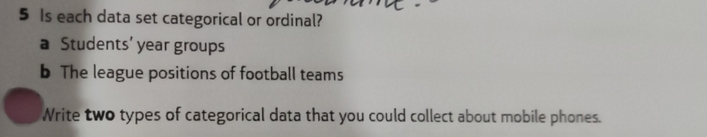 Is each data set categorical or ordinal? 
a Students’ year groups 
b The league positions of football teams 
Write two types of categorical data that you could collect about mobile phones.