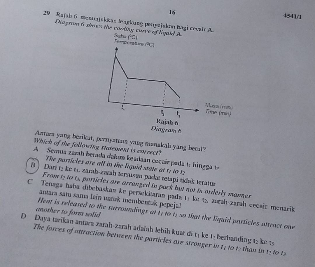 16
4541/1
29 Rajah 6 menunjukkan lengkung penyejukan bagi cecair A.
Diagram 6 shows the cooling curve of liquid A.
Suhu (^circ C)
Temperature (^circ C)
t_1
Masa (min)
t_2 t_3
Time (min)
Rajah 6
Diagram 6
Antara yang berikut, pernyataan yang manakah yang betul?
Which of the following statement is correct?
A Semua zarah berada dalam keadaan cecair pada t1 hingga t2
The particles are all in the liquid state at 11 to 12
B Dari l_  ke t3, zarah-zarah tersusun padat tetapi tidak teratur
From l_2 to t3, particles are arranged in pack but not in orderly manner
C Tenaga haba dibebaskan ke persekitaran pada t) ke t₂, zarah-zarah cecair menarik
antara satu sama lain untuk membentuk pepejal
another to form solid 
Heat is released to the surroundings at t1 to 1 e so that the liquid particles attract one
D Daya tarikan antara zarah-zarah adalah lebih kuat di t_1 ke t_2 berbanding t_2 ke t3
The forces of attraction between the particles are stronger in t1 to t_2 than in t_2 1o 13