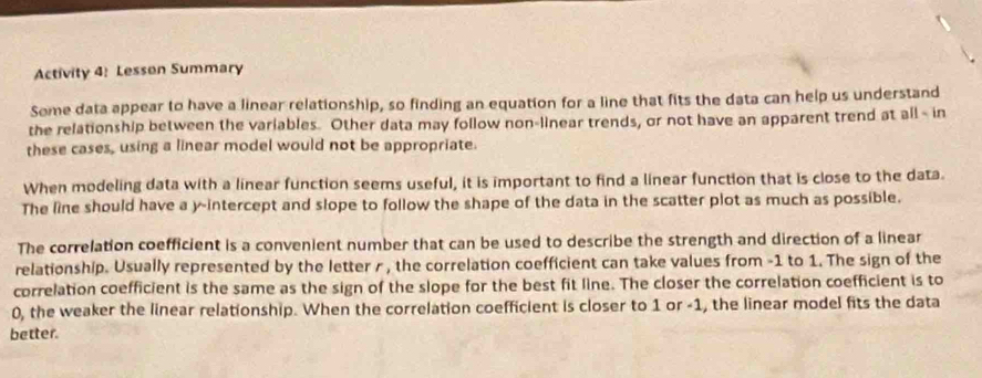 Activity 4: Lesson Summary 
Some data appear to have a linear relationship, so finding an equation for a line that fits the data can help us understand 
the relationship between the variables. Other data may follow non-linear trends, or not have an apparent trend at all - in 
these cases, using a linear model would not be appropriate. 
When modeling data with a linear function seems useful, it is important to find a linear function that is close to the data. 
The line should have a y-intercept and slope to follow the shape of the data in the scatter plot as much as possible. 
The correlation coefficient is a convenient number that can be used to describe the strength and direction of a linear 
relationship. Usually represented by the letter r , the correlation coefficient can take values from -1 to 1. The sign of the 
correlation coefficient is the same as the sign of the slope for the best fit line. The closer the correlation coefficient is to
0, the weaker the linear relationship. When the correlation coefficient is closer to 1 or -1, the linear model fits the data 
better.