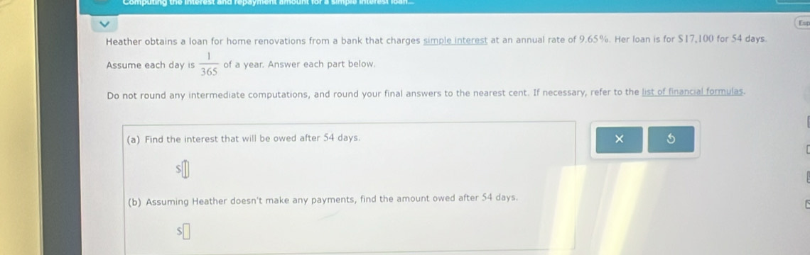 Est 
Heather obtains a loan for home renovations from a bank that charges simple interest at an annual rate of 9.65%. Her loan is for $17,100 for 54 days. 
Assume each day is  1/365  of a year. Answer each part below. 
Do not round any intermediate computations, and round your final answers to the nearest cent. If necessary, refer to the list of financial formulas. 
(a) Find the interest that will be owed after 54 days. 
× 
(b) Assuming Heather doesn't make any payments, find the amount owed after 54 days.