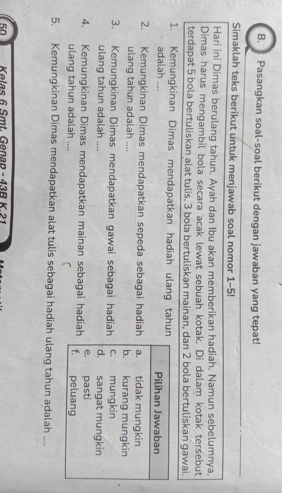 》 Pasangkan soal-soal berikut dengan jawaban yang tepat!
Simaklah teks berikut untuk menjawab soal nomor 1-5!
Hari ini Dimas berulang tahun. Ayah dan Ibu akan memberikan hadiah. Namun sebelumnya,
Dimas harus mengambil bola secara acak lewat sebuah kotak. Di dalam kotak tersebut
terdapat 5 bola bertuliskan alat tulis, 3 bola bertuliskan mainan, dan 2 bola bertuliskan gawai.
1. Kemungkinan Dimas mendapatkan hadiah ulang tahun
adalah .... Pilihan Jawaban
2. Kemungkinan Dimas mendapatkan sepeda sebagai hadiah a. tidak mungkin
ulang tahun adalah .... b. kurang mungkin
3. Kemungkinan Dimas mendapatkan gawai sebagai hadiah c. mungkin
ulang tahun adalah .... d. sangat mungkin
e. pasti
4. Kemungkinan Dimas mendapatkan mainan sebagai hadiah f. peluang
ulang tahun adalah ....
5. Kemungkinan Dimas mendapatkan alat tulis sebagai hadiah ulang tahun adalah ....
50 Kelas 6 Smt. Genap - 43B K. 21