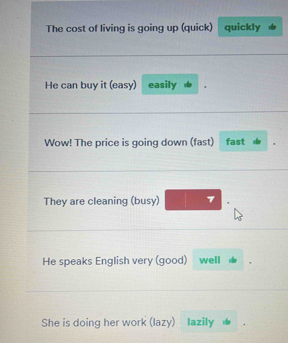 The cost of living is going up (quick) quickly 
He can buy it (easy) easily 
Wow! The price is going down (fast) fast 
They are cleaning (busy) 7
He speaks English very (good) well 
She is doing her work (lazy) lazily ★