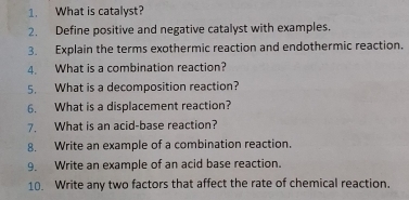 What is catalyst? 
2. Define positive and negative catalyst with examples. 
3. Explain the terms exothermic reaction and endothermic reaction. 
4. What is a combination reaction? 
5. What is a decomposition reaction? 
6. What is a displacement reaction? 
7. What is an acid-base reaction? 
8. Write an example of a combination reaction. 
9. Write an example of an acid base reaction. 
10. Write any two factors that affect the rate of chemical reaction.